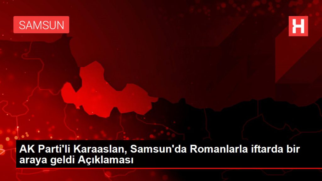 AK Parti’li Karslan, Samsun’da Romanlarla iftarda bir ortaya geldi Açıklaması