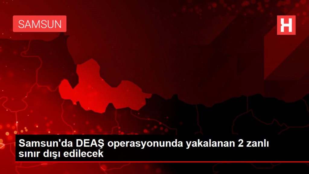 Samsun’da DEAŞ operasyonunda yakalanan 2 zanlı hudut dışı edilecek