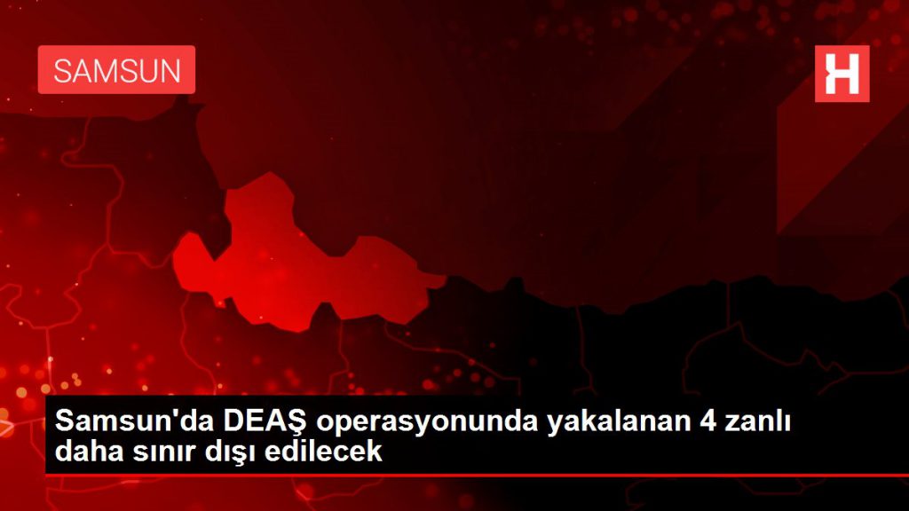 Samsun’da DEAŞ operasyonunda yakalanan 4 zanlı daha hudut dışı edilecek