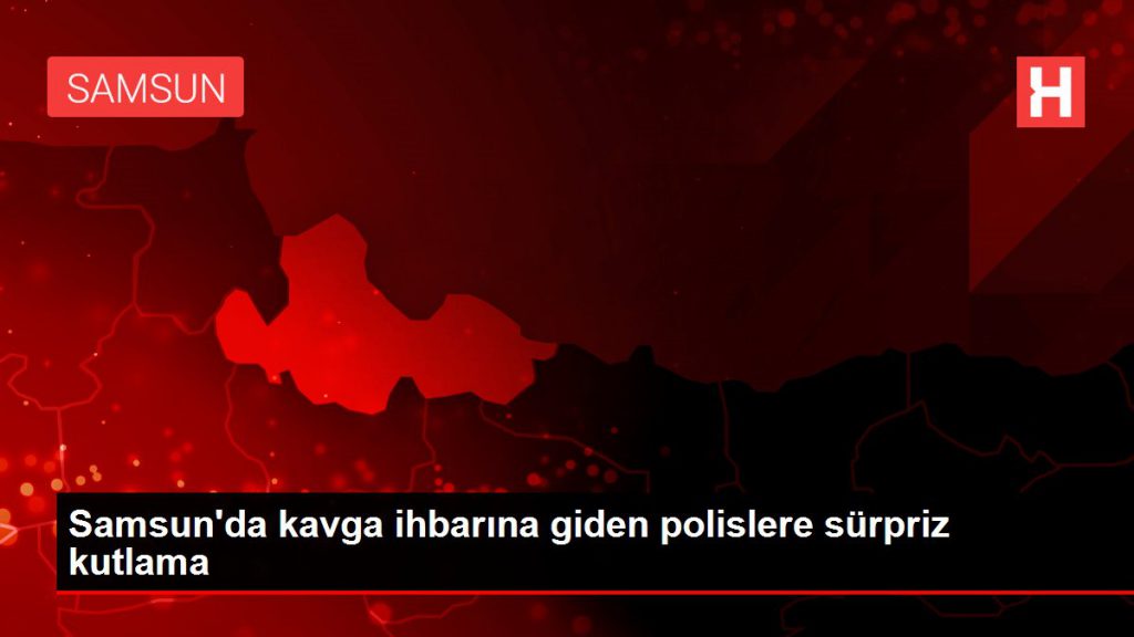 Son dakika haber | Samsun’da arbede ihbarına giden polislere sürpriz kutlama
