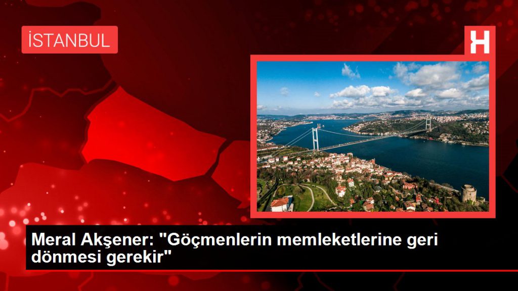 Meral Akşener: “Göçmenlerin memleketlerine geri dönmesi gerekir”
