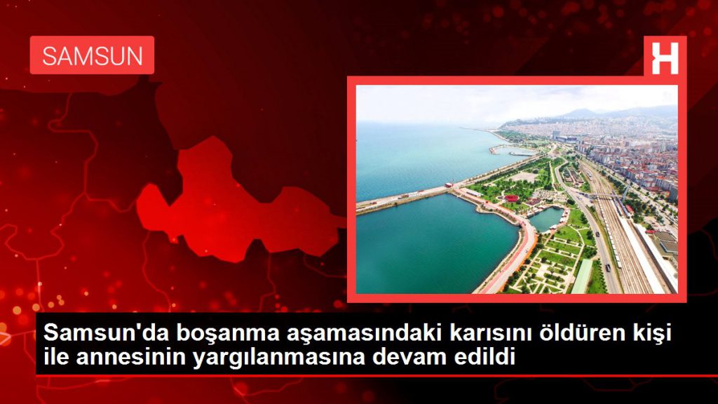 Samsun haberi: Samsun’da boşanma kademesindeki karısını öldüren kişi ile annesinin yargılanmasına devam edildi