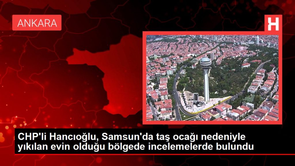 CHP’li Hancıoğlu, Samsun’da taş ocağı nedeniyle yıkılan evin olduğu bölgede incelemelerde bulundu