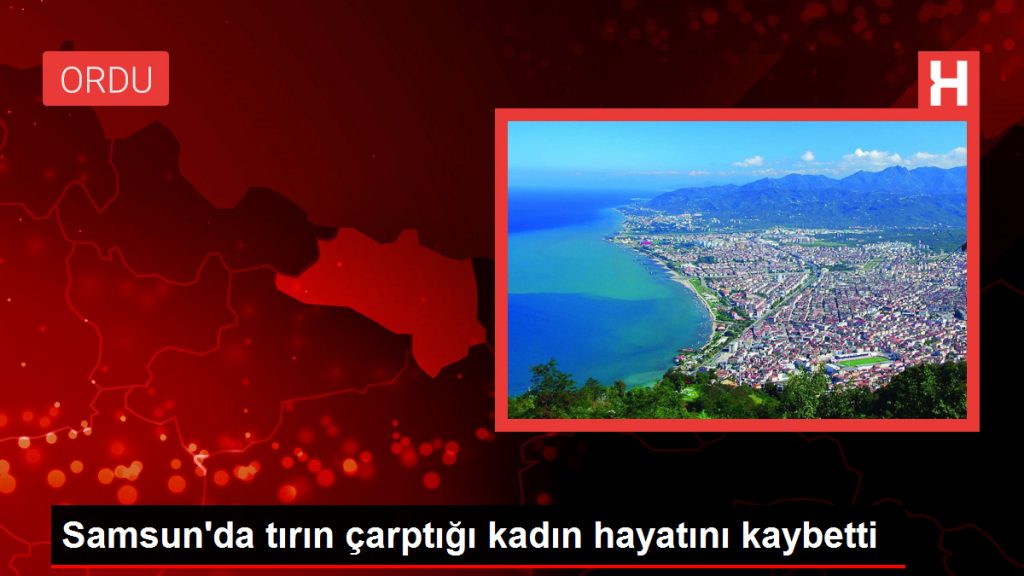 Samsun’da tırın çarptığı kadın hayatını kaybetti